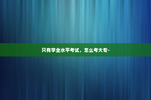 只有学业水平考试，怎么考大专-
