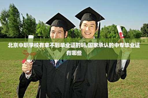 北京中职学校有拿不到毕业证的吗,国家承认的中专毕业证有哪些
