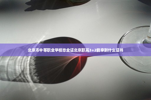 北京市中等职业学校毕业证北京职高3+2能拿到什么证书