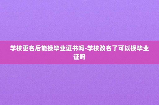 学校更名后能换毕业证书吗-学校改名了可以换毕业证吗