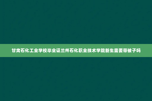 甘肃石化工业学校毕业证兰州石化职业技术学院新生需要带被子吗