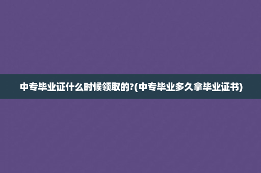 中专毕业证什么时候领取的?(中专毕业多久拿毕业证书)