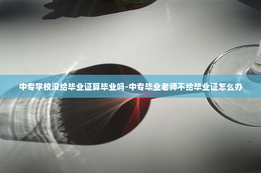 中专学校没给毕业证算毕业吗-中专毕业老师不给毕业证怎么办
