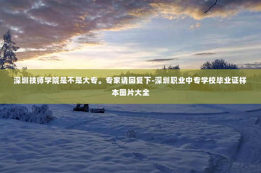 深圳技师学院是不是大专。专家请回复下-深圳职业中专学校毕业证样本图片大全