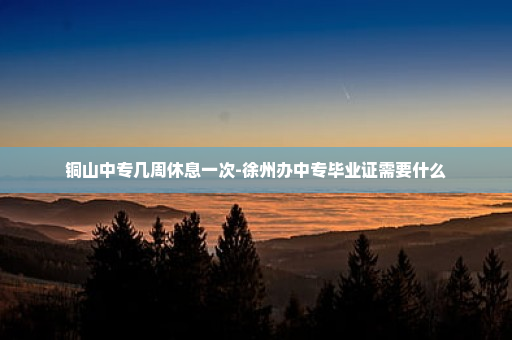 铜山中专几周休息一次-徐州办中专毕业证需要什么