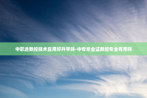 中职选数控技术应用好升学吗-中专毕业证数控专业有用吗