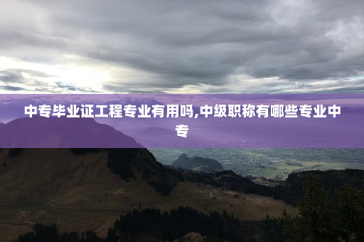 中专毕业证工程专业有用吗,中级职称有哪些专业中专