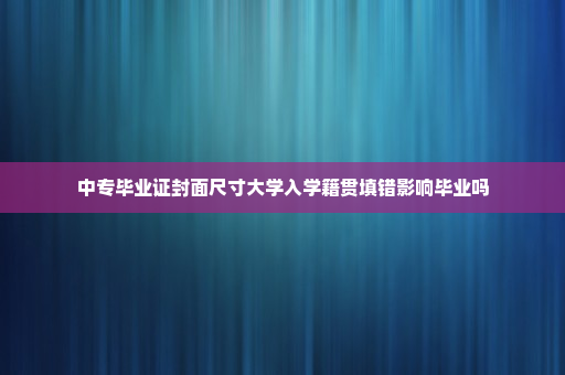 中专毕业证封面尺寸大学入学籍贯填错影响毕业吗