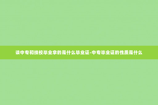 读中专和技校毕业拿的是什么毕业证-中专毕业证的性质是什么