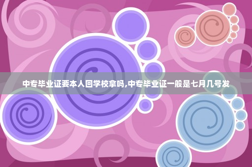 中专毕业证要本人回学校拿吗,中专毕业证一般是七月几号发