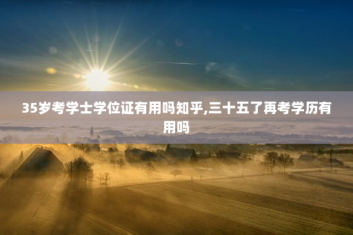35岁考学士学位证有用吗知乎,三十五了再考学历有用吗