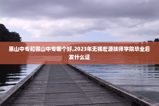 惠山中专和锡山中专哪个好,2023年无锡宏源技师学院毕业后发什么证