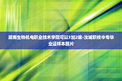 湖南生物机电职业技术学院可以3加2嘛-汝城职校中专毕业证样本图片