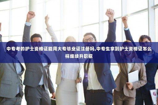 中专考的护士资格证能用大专毕业证注册吗,中专生拿到护士资格证怎么样继续升职称