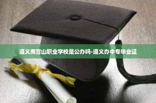 遵义南宫山职业学校是公办吗-遵义办中专毕业证