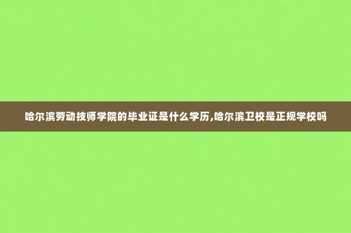 哈尔滨劳动技师学院的毕业证是什么学历,哈尔滨卫校是正规学校吗