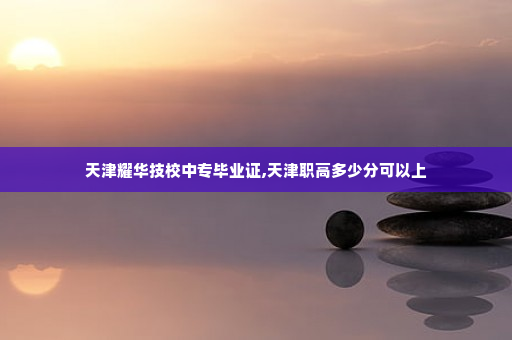天津耀华技校中专毕业证,天津职高多少分可以上