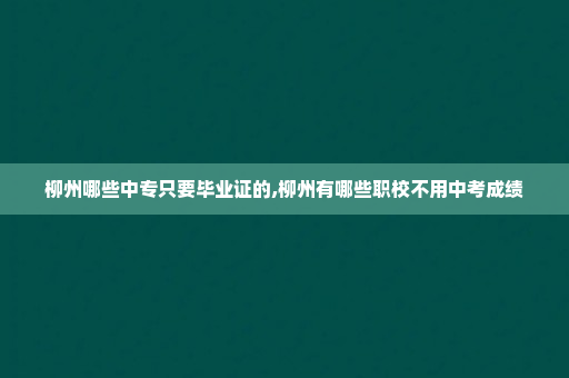 柳州哪些中专只要毕业证的,柳州有哪些职校不用中考成绩