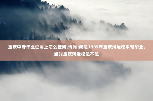 重庆中专毕业证网上怎么查询,请问:我是1995年重庆河运校中专毕业,当时重庆河运校是不是