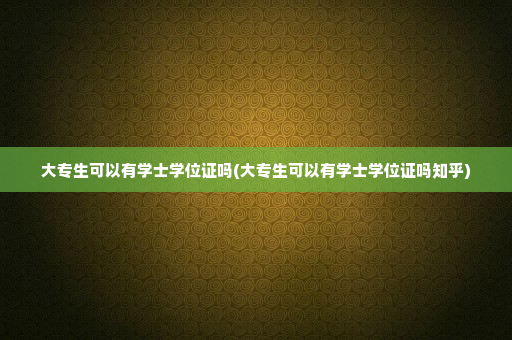 大专生可以有学士学位证吗(大专生可以有学士学位证吗知乎)