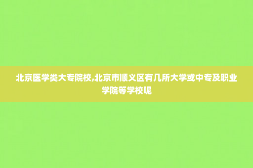 北京医学类大专院校,北京市顺义区有几所大学或中专及职业学院等学校呢