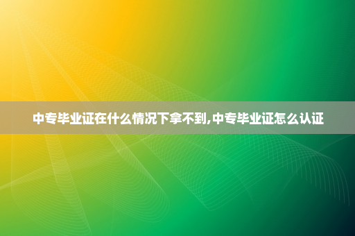 中专毕业证在什么情况下拿不到,中专毕业证怎么认证