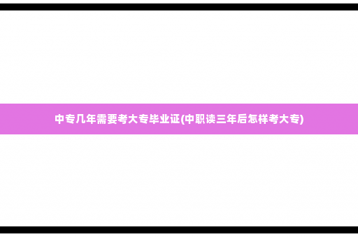 中专几年需要考大专毕业证(中职读三年后怎样考大专)
