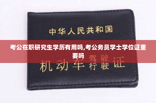考公在职研究生学历有用吗,考公务员学士学位证重要吗