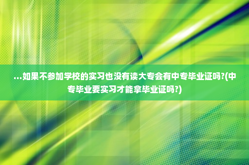 ...如果不参加学校的实习也没有读大专会有中专毕业证吗?(中专毕业要实习才能拿毕业证吗?)