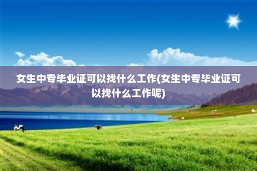女生中专毕业证可以找什么工作(女生中专毕业证可以找什么工作呢)