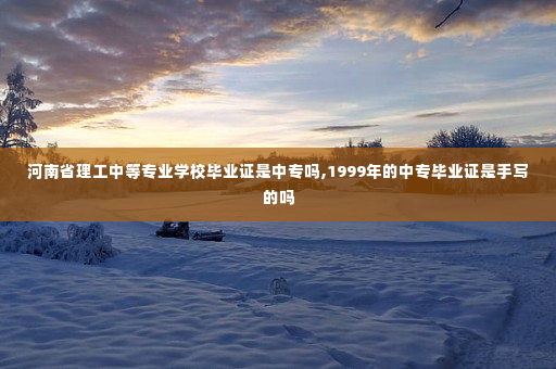 河南省理工中等专业学校毕业证是中专吗,1999年的中专毕业证是手写的吗