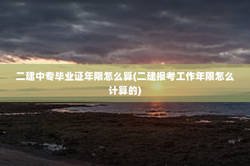 二建中专毕业证年限怎么算(二建报考工作年限怎么计算的)