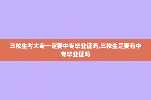 三校生考大专一定要中专毕业证吗,三校生是要有中专毕业证吗
