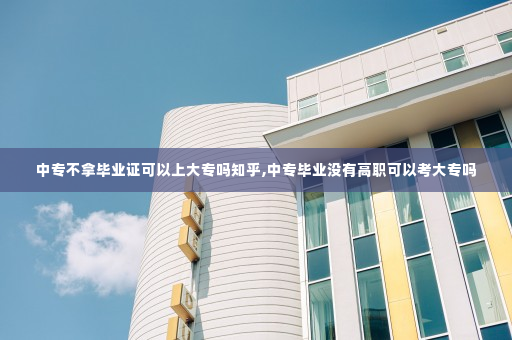 中专不拿毕业证可以上大专吗知乎,中专毕业没有高职可以考大专吗