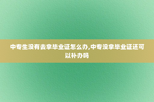 中专生没有去拿毕业证怎么办,中专没拿毕业证还可以补办吗