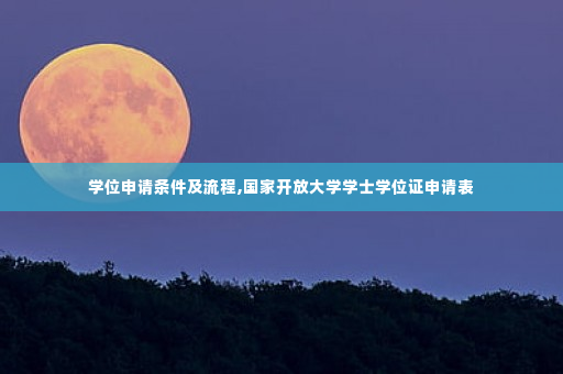 学位申请条件及流程,国家开放大学学士学位证申请表