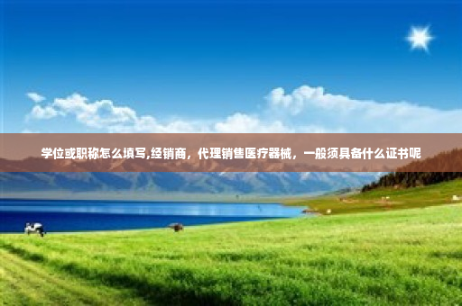 学位或职称怎么填写,经销商，代理销售医疗器械，一般须具备什么证书呢