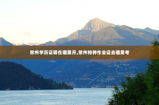 常州学历证明在哪里开,常州特种作业证去哪里考