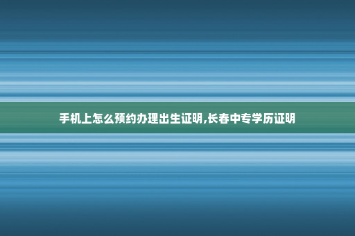 手机上怎么预约办理出生证明,长春中专学历证明