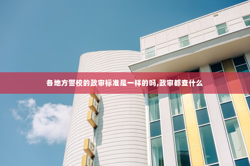 各地方警校的政审标准是一样的吗,政审都查什么