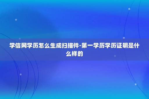 学信网学历怎么生成扫描件-第一学历学历证明是什么样的