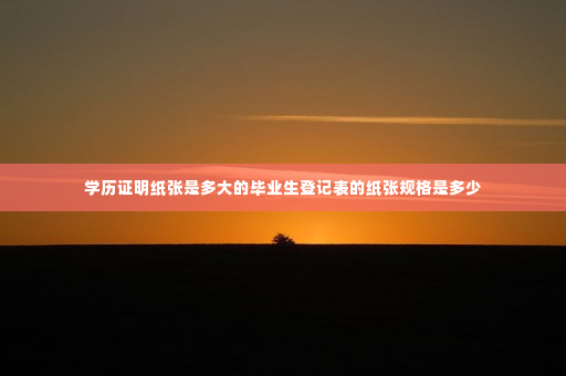 学历证明纸张是多大的毕业生登记表的纸张规格是多少
