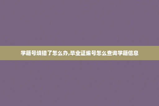 学籍号填错了怎么办,毕业证编号怎么查询学籍信息