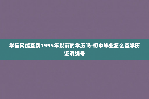 学信网能查到1995年以前的学历吗-初中毕业怎么查学历证明编号