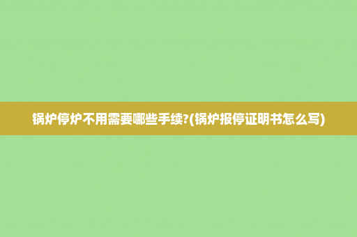 锅炉停炉不用需要哪些手续?(锅炉报停证明书怎么写)