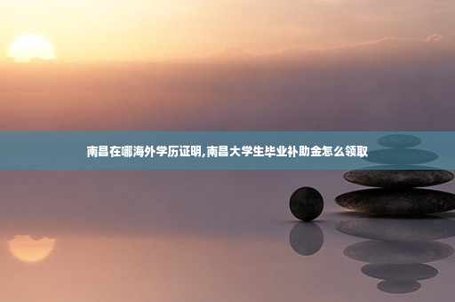 南昌在哪海外学历证明,南昌大学生毕业补助金怎么领取