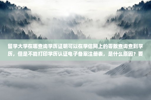 留学大学在哪查询学历证明可以在学信网上的零散查询查到学历,但是不能打印学历认证电子备案注册表,是什么原因?要找哪个部门解决