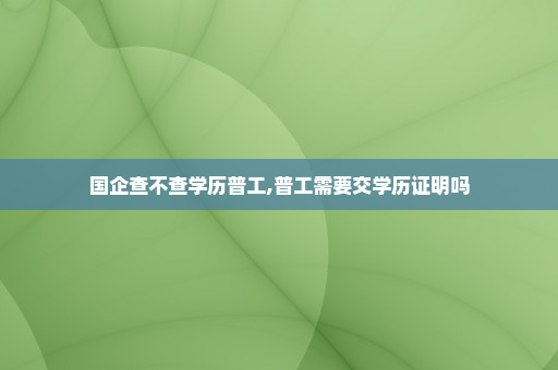 国企查不查学历普工,普工需要交学历证明吗