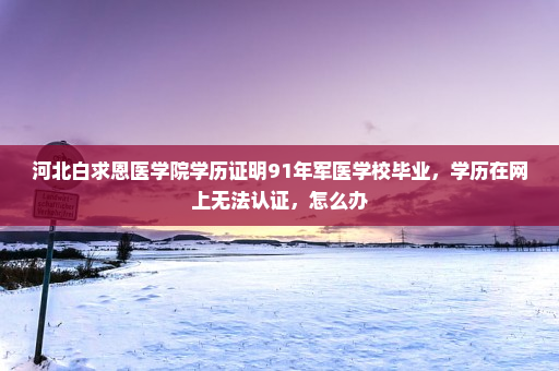 河北白求恩医学院学历证明91年军医学校毕业,学历在网上无法认证,怎么办